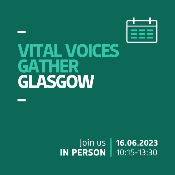 The graphic shows a dark teal background with bright teal and white left-aligned text that reads &quot;Vital Voices Gather: Glasgow&quot;. In the top right-hand corner of the graphic there is an icon of a calendar. In the bottom right-hand corner of the graphic there is text which reads: &quot;Join us in person 16.06.2023 10.15-13.30&quot;